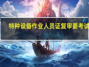 特种设备作业人员证复审要考试吗（特种设备作业人员证复审）