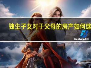 独生子女对于父母的房产如何继承