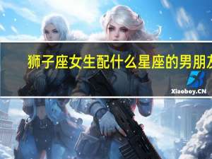 狮子座女生配什么星座的男朋友（狮子座女生配什么星座）