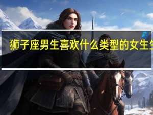 狮子座男生喜欢什么类型的女生生活（狮子座男生喜欢什么类型的女生）