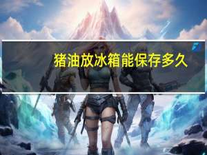 猪油放冰箱能保存多久