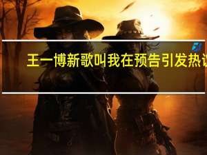 王一博新歌叫我在 预告引发热议