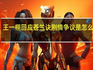 王一栩回应苍兰诀剧情争议是怎么回事