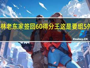王哲林老东家签回60 得分王 这是要组5外援的阵容？高登回归引发猜想