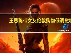 王思聪带女友伦敦购物 低调撒糖，服务周到引热议