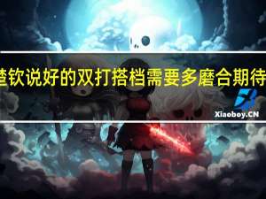 王楚钦说好的双打搭档需要多磨合 期待默契升级