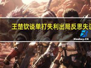 王楚钦谈单打失利出局 反思失误，迈向更强重启