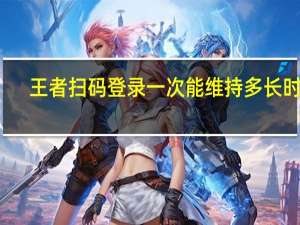 王者扫码登录一次能维持多长时间
