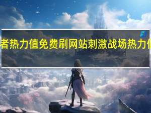 王者热力值免费刷网站 刺激战场热力值怎么弄(王者荣耀热力值6000是消费了多少)