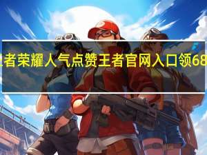 王者荣耀人气点赞 王者官网入口领6888点券(王者荣耀人气和点赞)