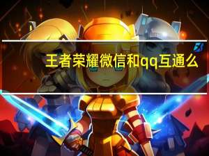 王者荣耀微信和qq互通么（王者荣耀微信和qq互通）