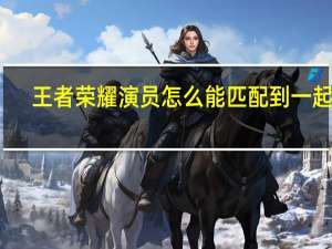王者荣耀演员怎么能匹配到一起呢（王者荣耀演员怎么赚钱）
