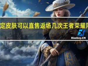 王者限定皮肤可以直售返场几次 王者荣耀限定皮肤返场
