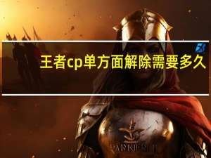 王者cp单方面解除需要多久