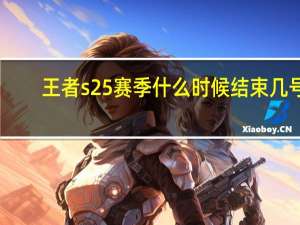 王者s25赛季什么时候结束几号（王者荣耀赛季s25什么时候结束）