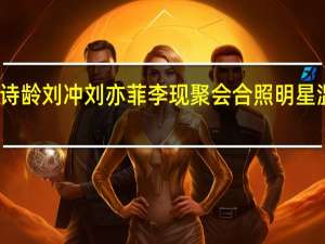 王诗龄刘冲刘亦菲李现聚会合照 明星温馨同框