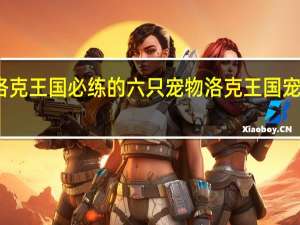 玩洛克王国必练的六只宠物 洛克王国宠物大图鉴