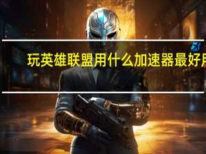 玩英雄联盟用什么加速器最好用（玩英雄联盟用什么加速器最好）