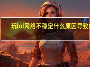 玩lol网络不稳定什么原因导致的（玩lol网络不稳定怎么办）