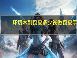 环切术割包皮多少钱 做包皮手术需要多少费用