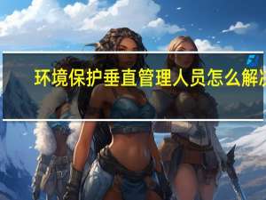环境保护垂直管理人员怎么解决