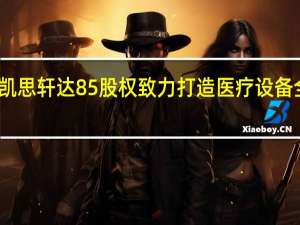 环球医疗收购凯思轩达85%股权 致力打造医疗设备全周期管理领军企业