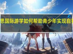 环球雅思国际游学如何帮助青少年实现自我提升和梦想