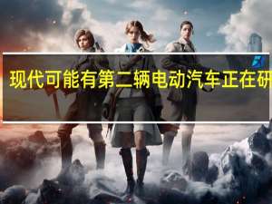 现代可能有第二辆电动汽车正在研发中