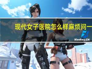 现代女子医院怎么样 麻烦问一下，益阳现代妇女儿童医院好不好