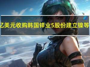 现代汽车将斥资近4亿美元收购韩国锌业5%股份建立镍等电池材料供应链合作