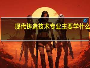 现代铸造技术专业主要学什么-专业课程有哪些
