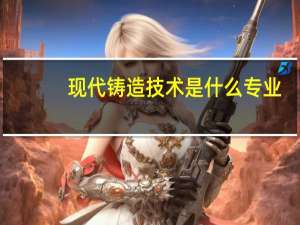 现代铸造技术是什么专业
