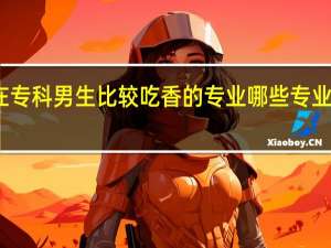 现在专科男生比较吃香的专业 哪些专业最有发展