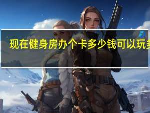 现在健身房办个卡多少钱可以玩多久