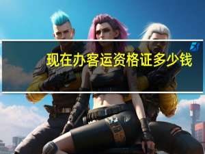 现在办客运资格证多少钱（客运资格证怎么办理大概多少钱?）