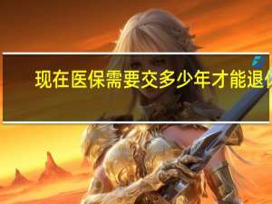 现在医保需要交多少年才能退休（医保要交多少年才能退休时有医保）