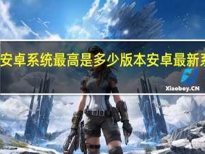 现在安卓系统最高是多少版本 安卓最新系统是多少