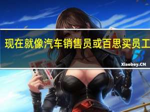 现在就像汽车销售员或百思买员工一样
