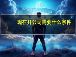 现在开公司需要什么条件（开公司需要什么条件）