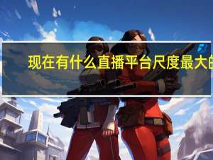 现在有什么直播平台尺度最大的（现在哪个直播平台的尺度比较大）