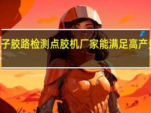现在有哪家3C电子胶路检测点胶机厂家能满足高产量和快速节奏的需求呢