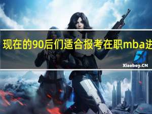 现在的90后们适合报考在职mba进修吗