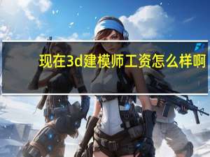 现在3d建模师工资怎么样啊（现在3d建模师工资怎么样）