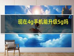 现在4g手机能升级5g吗（现在买4g手机还是等5g）