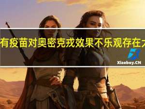 现有疫苗对奥密克戎效果不乐观 存在大量逃逸