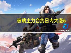 玻璃主力合约日内大涨6%