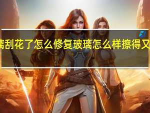 玻璃刮花了怎么修复 玻璃怎么样擦得又干净又快