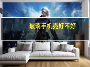 玻璃手机壳好不好（玻璃手机）