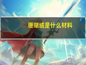 珊瑚绒是什么材料（珊瑚绒是什么面料 珊瑚绒面料特点）