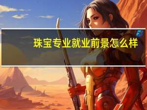 珠宝专业就业前景怎么样